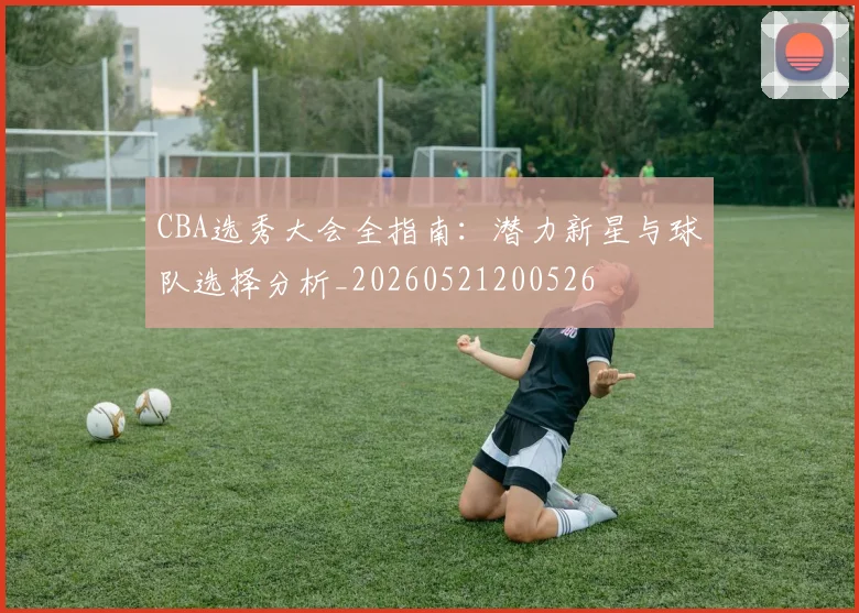 CBA选秀大会全指南：潜力新星与球队选择分析_20260521200526
