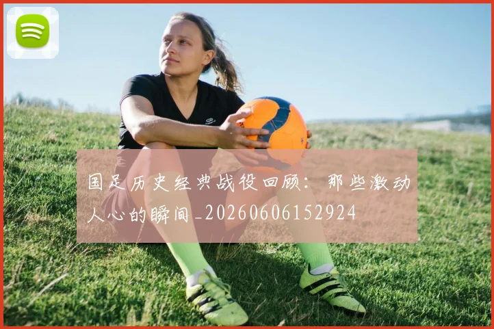 国足历史经典战役回顾：那些激动人心的瞬间_20260606152924